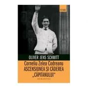 Corneliu Zelea Codreanu. Ascensiunea si caderea „Capitanului“ - Oliver Jens Schmitt