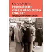 Integrarea Romaniei in sfera de influenta sovietica (1944–1947). Perspective internationale si locale - Emanuel Copilas