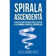 Spirala ascendenta. Cum folosim neurostiinta pentru a schimba cursul depresiei - Alex Korb
