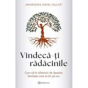 Vindeca-ti radacinile. Cum sa te eliberezi de tiparele familiale care te tin pe loc - Anuradha Dayal-Gulati