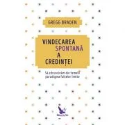 Vindecarea spontana a credintei. Sa zdruncinam din temelii paradigma falselor limite - Gregg Braden