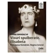 Visuri spulberate. Elisabeta, Principesa Romaniei, Regina Greciei - Diana Mandache